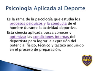 Es la rama de la psicología que estudia los
procesos psíquicos y la conducta de el
hombre durante la actividad deportiva.
Esta ciencia aplicada busca conocer y
optimizar las condiciones internas del
deportista para lograr la expresión del
potencial físico, técnico y táctico adquirido
en el proceso de preparación.
 