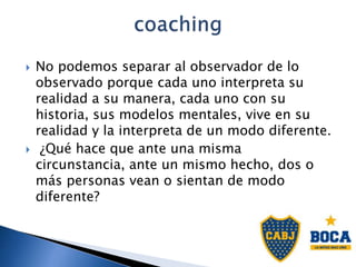  No podemos separar al observador de lo
observado porque cada uno interpreta su
realidad a su manera, cada uno con su
historia, sus modelos mentales, vive en su
realidad y la interpreta de un modo diferente.
 ¿Qué hace que ante una misma
circunstancia, ante un mismo hecho, dos o
más personas vean o sientan de modo
diferente?
 