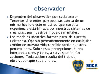  Dependen del observador que cada uno es.
Tenemos diferentes perspectivas acerca de un
mismo hecho y esto es así porque nuestra
experiencia está filtrada por nuestros sistemas de
creencias, por nuestros modelos mentales.
 Los modelos mentales forman parte de nuestra
existencia. Operan permanentemente en cualquier
ámbito de nuestra vida condicionando nuestras
percepciones. Sobre esas percepciones habrá
interpretaciones y éstas, a su vez, definirán
acciones. Toda acción resulta del tipo de
observador que cada uno es.
 
