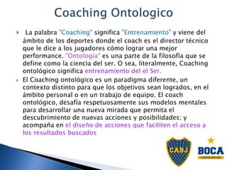  La palabra "Coaching" significa "Entrenamiento" y viene del
ámbito de los deportes donde el coach es el director técnico
que le dice a los jugadores cómo lograr una mejor
performance. "Ontología" es una parte de la filosofía que se
define como la ciencia del ser. O sea, literalmente, Coaching
ontológico significa entrenamiento del el Ser.
 El Coaching ontológico es un paradigma diferente, un
contexto distinto para que los objetivos sean logrados, en el
ámbito personal o en un trabajo de equipo. El coach
ontológico, desafía respetuosamente sus modelos mentales
para desarrollar una nueva mirada que permita el
descubrimiento de nuevas acciones y posibilidades; y
acompaña en el diseño de acciones que faciliten el acceso a
los resultados buscados
 