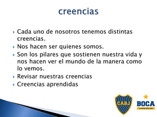  Cada uno de nosotros tenemos distintas
creencias.
 Nos hacen ser quienes somos.
 Son los pilares que sostienen nuestra vida y
nos hacen ver el mundo de la manera como
lo vemos.
 Revisar nuestras creencias
 Creencias aprendidas
 