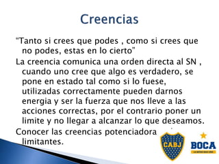 “Tanto si crees que podes , como si crees que
no podes, estas en lo cierto”
La creencia comunica una orden directa al SN ,
cuando uno cree que algo es verdadero, se
pone en estado tal como si lo fuese,
utilizadas correctamente pueden darnos
energia y ser la fuerza que nos lleve a las
acciones correctas, por el contrario poner un
limite y no llegar a alcanzar lo que deseamos.
Conocer las creencias potenciadoras y las
limitantes.
 