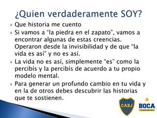  Que historia me cuento
 Si vamos a “la piedra en el zapato”, vamos a
encontrar algunas de estas creencias.
Operaron desde la invisibilidad y de que “la
vida es así” y no es así.
 La vida no es así, simplemente “es” como la
percibís y la percibís de acuerdo a tu propio
modelo mental.
 Para generar un profundo cambio en tu vida y
en la de otros debes descubrir las historias
que te sostienen.
 