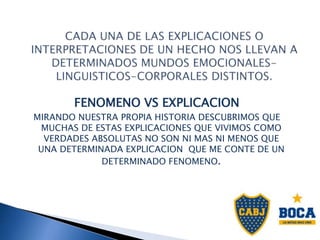 FENOMENO VS EXPLICACION
MIRANDO NUESTRA PROPIA HISTORIA DESCUBRIMOS QUE
MUCHAS DE ESTAS EXPLICACIONES QUE VIVIMOS COMO
VERDADES ABSOLUTAS NO SON NI MAS NI MENOS QUE
UNA DETERMINADA EXPLICACION QUE ME CONTE DE UN
DETERMINADO FENOMENO.
 