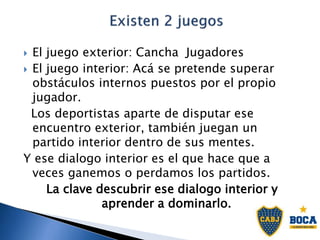  El juego exterior: Cancha Jugadores
 El juego interior: Acá se pretende superar
obstáculos internos puestos por el propio
jugador.
Los deportistas aparte de disputar ese
encuentro exterior, también juegan un
partido interior dentro de sus mentes.
Y ese dialogo interior es el que hace que a
veces ganemos o perdamos los partidos.
La clave descubrir ese dialogo interior y
aprender a dominarlo.
 