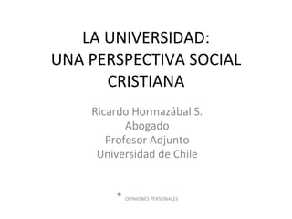 LA UNIVERSIDAD: UNA PERSPECTIVA SOCIAL CRISTIANA Ricardo Hormazábal S. Abogado Profesor Adjunto Universidad de Chile *  OPINIONES PERSONALES 