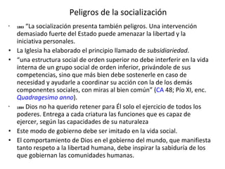 Peligros de la socialización 1883  “La socialización presenta también peligros. Una intervención demasiado fuerte del Estado puede amenazar la libertad y la iniciativa personales.  La Iglesia ha elaborado el principio llamado de  subsidiariedad . “ una estructura social de orden superior no debe interferir en la vida interna de un grupo social de orden inferior, privándole de sus competencias, sino que más bien debe sostenerle en caso de necesidad y ayudarle a coordinar su acción con la de los demás componentes sociales, con miras al bien común” ( CA  48; Pío XI, enc.  Quadragesimo anno ). 1884  Dios no ha querido retener para Él solo el ejercicio de todos los poderes. Entrega a cada criatura las funciones que es capaz de ejercer, según las capacidades de su naturaleza Este modo de gobierno debe ser imitado en la vida social.  El comportamiento de Dios en el gobierno del mundo, que manifiesta tanto respeto a la libertad humana, debe inspirar la sabiduría de los que gobiernan las comunidades humanas.  