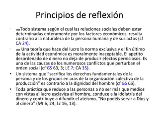 Principios de reflexión 2423 Todo sistema según el cual las relaciones sociales deben estar determinadas enteramente por los factores económicos, resulta contrario a la naturaleza de la persona humana y de sus actos (cf CA  24 ). 2424  Una teoría que hace del lucro la norma exclusiva y el fin último de la actividad económica es moralmente inaceptable. El apetito desordenado de dinero no deja de producir efectos perniciosos. Es una de las causas de los numerosos conflictos que perturban el orden social (cf  GS  63, 3; LE  7 ; CA  35 ). Un sistema que “sacrifica los derechos fundamentales de la persona y de los grupos en aras de la organización colectiva de la producción” es contrario a la dignidad del hombre (cf  GS  65).  Toda práctica que reduce a las personas a no ser más que medios con vistas al lucro esclaviza al hombre, conduce a la idolatría del dinero y contribuye a difundir el ateísmo. “No podéis servir a Dios y al dinero” ( Mt  6, 24;  Lc  16, 13). 