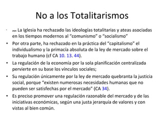 No a los Totalitarismos 2425  La Iglesia ha rechazado las ideologías totalitarias y ateas asociadas en los tiempos modernos al “comunismo” o “socialismo” Por otra parte, ha rechazado en la práctica del “capitalismo” el individualismo y la primacía absoluta de la ley de mercado sobre el trabajo humano (cf CA  10 .  13 .  44 ).  La regulación de la economía por la sola planificación centralizada pervierte en su base los vínculos sociales;  Su regulación únicamente por la ley de mercado quebranta la justicia social, porque “existen numerosas necesidades humanas que no pueden ser satisfechas por el mercado” (CA  34 ).  Es preciso promover una regulación razonable del mercado y de las iniciativas económicas, según una justa jerarquía de valores y con vistas al bien común. 