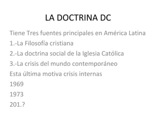 LA DOCTRINA DC Tiene Tres fuentes principales en América Latina 1.-La Filosofía cristiana 2.-La doctrina social de la Iglesia Católica 3.-La crisis del mundo contemporáneo Esta última motiva crisis internas 1969 1973 201.? 