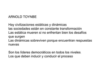 ARNOLD TOYNBE  Hay civilizaciones estáticas y dinámicas las sociedades están en constante transformación  Las estática mueren si no enfrentan bien los desafíos que surgen Las dinámicas sobreviven porque encuentran respuestas nuevas Son los líderes democráticos en todos los niveles Los que deben inducir y conducir el proceso 