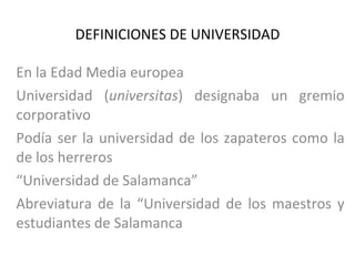 DEFINICIONES DE UNIVERSIDAD En la Edad Media europea Universidad ( universitas ) designaba un gremio corporativo Podía ser la universidad de los zapateros como la de los herreros “ Universidad de Salamanca” Abreviatura de la “Universidad de los maestros y estudiantes de Salamanca 