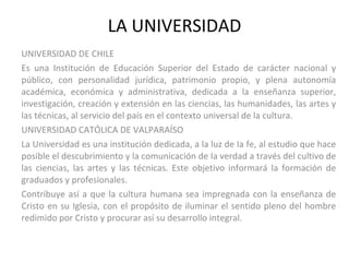 LA UNIVERSIDAD UNIVERSIDAD DE CHILE Es una Institución de Educación Superior del Estado de carácter nacional y público, con personalidad jurídica, patrimonio propio, y plena autonomía académica, económica y administrativa, dedicada a la enseñanza superior, investigación, creación y extensión en las ciencias, las humanidades, las artes y las técnicas, al servicio del país en el contexto universal de la cultura. UNIVERSIDAD CATÓLICA DE VALPARAÍSO La Universidad es una institución dedicada, a la luz de Ia fe, al estudio que hace posible el descubrimiento y la comunicación de Ia verdad a través del cultivo de las ciencias, las artes y las técnicas. Este objetivo informará la formación de graduados y profesionales.  Contribuye así a que la cultura humana sea impregnada con la enseñanza de Cristo en su Iglesia, con el propósito de iluminar el sentido pleno del hombre redimido por Cristo y procurar así su desarrollo integral. 