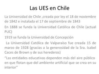 Las UES en Chile La Universidad de Chile ,creada por ley el 18 de noviembre de 1842 e instalada el 17 de septiembre de 1843  En 1888 se funda la Universidad Católica de Chile (actual PUC) 1919 se funda la Universidad de Concepción La Universidad Católica de Valparaíso fue creada 15 de marzo de 1928 (gracias a la generosidad de la Sra. Isabel Caces de Brown y de sus herederos) “ Las entidades educativas dependen más del aire público  en que flotan que del ambiente artificial que se crea en su interior” 