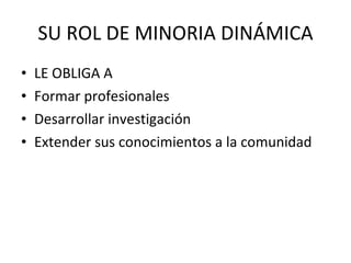 SU ROL DE MINORIA DINÁMICA LE OBLIGA A Formar profesionales Desarrollar investigación Extender sus conocimientos a la comunidad 