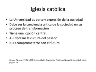 Iglesia católica La Universidad es parte y expresión de la sociedad Debe ser la conciencia crítica de la sociedad en su proceso de transformación Tiene una  opción central: A.-Expresar la cultura del pasado B.-O comprometerse con el futuro Helder Cámara: 19.04.1969.Universidad y Revolución Ediciones Nueva Universidad, Ucch, página 15. 