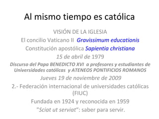 Al mismo tiempo es católica VISIÓN DE LA IGLESIA El concilio Vaticano II  Gravissimum educationis Constitución apostólica  Sapientia christiana 15 de abril de  1979 Discurso del Papa BENEDICTO XVI  a profesores y estudiantes de Universidades católicas  y ATENEOS PONTIFICIOS ROMANOS Jueves 19 de noviembre de 2009 2.- Federación internacional de universidades católicas (FIUC) Fundada en 1924 y reconocida en 1959 " Sciat ut serviat “: saber para servir. 