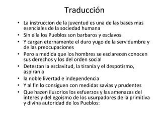Traducción La instruccion de la juventud es una de las bases mas esenciales de la sociedad humana Sin ella los Pueblos son barbaros y esclavos Y cargan eternamente el duro yugo de la servidumbre y de las preocupaciones Pero a medida que los hombres se esclarecen conocen sus derechos y los del orden social Detestan la esclavitud, la tiranía y el despotismo, aspiran a la noble livertad e independencia Y al fin lo consiguen con medidas savias y prudentes  Que hazen ilusorios los esfuerzos y las amenazas del interes y del egoismo de los usurpadores de la primitiva y divina autoridad de los Pueblos: 