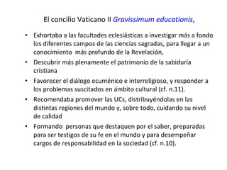 El concilio Vaticano II  Gravissimum educationis , Exhortaba a las facultades eclesiásticas a investigar más a fondo los diferentes campos de las ciencias sagradas, para llegar a un conocimiento  más profundo de la Revelación, Descubrir más plenamente el patrimonio de la sabiduría cristiana Favorecer el diálogo ecuménico e interreligioso, y responder a los problemas suscitados en ámbito cultural (cf. n.11).  Recomendaba promover las UCs, distribuyéndolas en las distintas regiones del mundo y, sobre todo, cuidando su nivel de calidad  Formando  personas que destaquen por el saber, preparadas para ser testigos de su fe en el mundo y para desempeñar cargos de responsabilidad en la sociedad (cf. n.10). 
