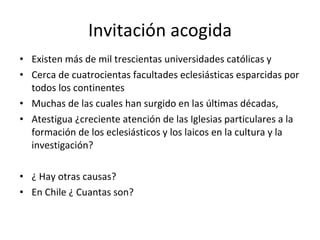 Invitación acogida Existen más de mil trescientas universidades católicas y Cerca de cuatrocientas facultades eclesiásticas esparcidas por todos los continentes Muchas de las cuales han surgido en las últimas décadas, Atestigua ¿creciente atención de las Iglesias particulares a la formación de los eclesiásticos y los laicos en la cultura y la investigación? ¿ Hay otras causas? En Chile ¿ Cuantas son?  