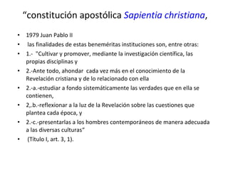 “ constitución apostólica  Sapientia christiana , 1979 Juan Pablo II las finalidades de estas beneméritas instituciones son, entre otras: 1.-  "Cultivar y promover, mediante la investigación científica, las propias disciplinas y 2.-Ante todo, ahondar  cada vez más en el conocimiento de la Revelación cristiana y de lo relacionado con ella 2.-a.-estudiar a fondo sistemáticamente las verdades que en ella se contienen,  2,.b.-reflexionar a la luz de la Revelación sobre las cuestiones que plantea cada época, y 2.-c.-presentarlas a los hombres contemporáneos de manera adecuada a las diversas culturas“ (Título I, art. 3, 1).  