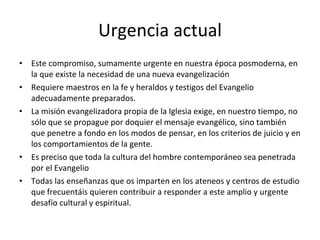 Urgencia actual Este compromiso, sumamente urgente en nuestra época posmoderna, en la que existe la necesidad de una nueva evangelización Requiere maestros en la fe y heraldos y testigos del Evangelio adecuadamente preparados.  La misión evangelizadora propia de la Iglesia exige, en nuestro tiempo, no sólo que se propague por doquier el mensaje evangélico, sino también que penetre a fondo en los modos de pensar, en los criterios de juicio y en los comportamientos de la gente.  Es preciso que toda la cultura del hombre contemporáneo sea penetrada por el Evangelio Todas las enseñanzas que os imparten en los ateneos y centros de estudio que frecuentáis quieren contribuir a responder a este amplio y urgente desafío cultural y espiritual.  