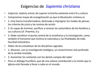 Exigencias de  Sapientia christiana Urgencia , todavía actual, de superar la brecha existente entre fe y cultura Compromiso mayor de evangelización ya que la Revelación cristiana es  1.-Una fuerza transformadora, destinada a impregnar los modos de pensar, los criterios de juicio y las normas de acción 2.-Es capaz de iluminar, purificar y renovar las costumbres de los hombres y sus culturas (cf.  Proemio , I) y  3.-Debe constituir el punto central de la enseñanza y la investigación, como también el horizonte que ilumina la naturaleza y las finalidades de toda facultad eclesiástica Deber de los estudiosos de las disciplinas sagradas  1.-Alcanzar, con la investigación teológica, un conocimiento más profundo de la verdad revelada,  2.-Aumentar los contactos con los demás campos del saber Para un diálogo fructífero, que dé una valiosa contribución a la misión que la Iglesia está llamada a llevar a cabo en el mundo.  