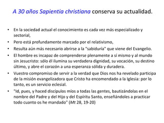 A 30 años Sapientia christiana  conserva su actualidad. En la sociedad actual el conocimiento es cada vez más especializado y sectorial, Pero está profundamente marcado por el relativismo, Resulta aún más necesario abrirse a la "sabiduría" que viene del Evangelio. El hombre es incapaz de comprenderse plenamente a sí mismo y al mundo sin Jesucristo: sólo él ilumina su verdadera dignidad, su vocación, su destino último, y abre el corazón a una esperanza sólida y duradera.  Vuestro compromiso de servir a la verdad que Dios nos ha revelado participa de la misión evangelizadora que Cristo ha encomendado a la Iglesia: por lo tanto, es un servicio eclesial. "Id, pues, y haced discípulos míos a todas las gentes, bautizándolas en el nombre del Padre y del Hijo y del Espíritu Santo, enseñándoles a practicar todo cuanto os he mandado" ( Mt  28, 19-20) 