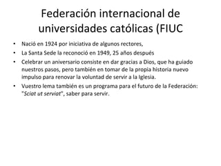 Federación internacional de universidades católicas (FIUC Nació en 1924 por iniciativa de algunos rectores, La Santa Sede la reconoció en 1949, 25 años después Celebrar un aniversario consiste en dar gracias a Dios, que ha guiado nuestros pasos, pero también en tomar de la propia historia nuevo impulso para renovar la voluntad de servir a la Iglesia. Vuestro lema también es un programa para el futuro de la Federación: " Sciat ut serviat ", saber para servir.  