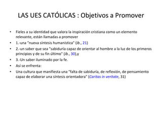 LAS UES CATÓLICAS : Objetivos a Promover Fieles a su identidad que valora la inspiración cristiana como un elemento relevante, están llamadas a promover  1.-una "nueva síntesis humanística" ( ib .,  21 ) 2.-un saber que sea "sabiduría capaz de orientar al hombre a la luz de los primeros principios y de su fin último" ( ib. ,  30 ),y  3.-Un saber iluminado por la fe.  Así se enfrenta: Una cultura que manifiesta una "falta de sabiduría, de reflexión, de pensamiento capaz de elaborar una síntesis orientadora" ( Caritas in veritate , 31) 