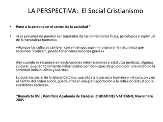 LA PERSPECTIVA:  El Social Cristianismo Pone a la persona en el centro de la sociedad  * «Las personas no pueden ser separadas de las dimensiones física, psicológica y espiritual de la naturaleza humana».  «Aunque las culturas cambien con el tiempo, suprimir o ignorar la naturaleza que reclaman "cultivar", puede tener consecuencias graves»  Aún cuando se reconoce en declaraciones internacionales y estatutos jurídicos, algunas culturas  quedan totalmente influenciadas por ideologías de grupo o por una visión de la sociedad individualista y laicista».  La doctrina social de la Iglesia Católica, que sitúa a la persona humana en el corazón y en el centro del orden social, puede ofrecer una gran aportación a la reflexión actual sobre cuestiones sociales».  *Benedicto XVI , Pontificia Academia de Ciencias ,CIUDAD DEL VATICANO, Noviembre 2005  
