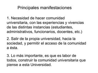 Principales manifestaciones 1. Necesidad de hacer comunidad universitaria, con las experiencias y vivencias de las distintas instancias (estudiantes, administrativos, funcionarios, docentes, etc.) 2. Salir de la propia universidad, hacia la sociedad, y permitir el acceso de la comunidad a ésta. 3. Lo más importante, es que es labor de todos, construir la comunidad universitaria que piense a esta Universidad. 