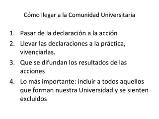 Cómo llegar a la Comunidad Universitaria Pasar de la declaración a la acción Llevar las declaraciones a la práctica, vivenciarlas. Que se difundan los resultados de las acciones Lo más importante: incluir a todos aquellos que forman nuestra Universidad y se sienten excluidos 