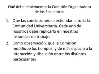 Qué debe implementar la Comisión Organizadora de los Encuentros Que las conclusiones se extiendan a toda la Comunidad Universitaria. Cada uno de nosotros debe replicarlo en nuestras instancias de trabajo. Como observación, que la Comisión modifique los tiempos, y de más espacio a la interacción y discusión entre los distintos participantes 