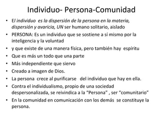 Individuo- Persona-Comunidad E l individuo  es la dispersión de la persona en la materia, dispersión y avaricia, UN  ser humano solitario, aislado PERSONA: Es un individuo que se sostiene a sí mismo por la inteligencia y la voluntad  y que existe de una manera física, pero también hay  espíritu  Que es más un todo que una parte Más independiente que siervo Creado a imagen de Dios. La persona  crece al purificarse  del individuo que hay en ella.  Contra el individualismo, propio de una sociedad despersonalizada, se reivindica a la “Persona” , ser “comunitario” En la comunidad en comunicación con los demás  se constituye la persona.  