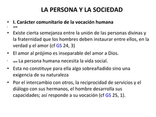 LA PERSONA Y LA SOCIEDAD I. Carácter comunitario de la vocación humana 1878 Existe cierta semejanza entre la unión de las personas divinas y la fraternidad que los hombres deben instaurar entre ellos, en la verdad y el amor (cf  GS  24, 3) El amor al prójimo es inseparable del amor a Dios. 1879  La persona humana necesita la vida social.  Esta no constituye para ella algo sobreañadido sino una exigencia de su naturaleza Por el intercambio con otros, la reciprocidad de servicios y el diálogo con sus hermanos, el hombre desarrolla sus capacidades; así responde a su vocación (cf  GS  25, 1). 