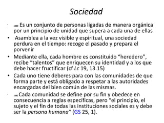 Sociedad 1880  Es un conjunto de personas ligadas de manera orgánica por un principio de unidad que supera a cada una de ellas Asamblea a la vez visible y espiritual, una sociedad perdura en el tiempo: recoge el pasado y prepara el porvenir Mediante ella, cada hombre es constituido “heredero”, recibe “talentos” que enriquecen su identidad y a los que debe hacer fructificar (cf  Lc  19, 13.15) Cada uno tiene deberes para con las comunidades de que forma parte y está obligado a respetar a las autoridades encargadas del bien común de las mismas. 1881   Cada comunidad se define por su fin y obedece en consecuencia a reglas específicas, pero “el principio, el sujeto y el fin de todas las instituciones sociales es y debe ser la  persona humana”  ( GS  25, 1). 