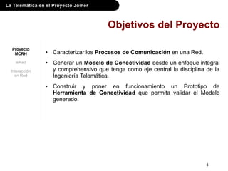 La Telemática en el Proyecto Joiner
4
Objetivos del Proyecto
● Caracterizar los Procesos de Comunicación en una Red.
● Generar un Modelo de Conectividad desde un enfoque integral
y comprehensivo que tenga como eje central la disciplina de la
Ingeniería Telemática.
● Construir y poner en funcionamiento un Prototipo de
Herramienta de Conectividad que permita validar el Modelo
generado.
Proyecto
MCRH
ieRed
Interacción
en Red
 