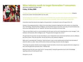 Wine industry needs to target Generation Y consumers WRITTEN BY HARPERS EDITORIAL TEAM     Friday, 15 May 2009  The wine industry must capture the attention of 'Generation Y' consumers to secure its long term future,  delegates heard at the London International Wine Fair this week. The technology savvy 'Generation Y' could account for 8.9million new consumers within 10 years when they hit their 20s. But the industry must use social networking sites such as Facebook, Twitter and YouTube to target them. Universities should also become key targets as the generation is introduced to wine at the age of 18 or 19. However, the younger generation is likely to be cynical about companies targeting them with products via networking sites. The findings, released by Wine Intelligence, also found these type of consumers were wary of recommendations by wine writers believing they are not "impartial" and some how connected to the wine trade. "They are more likely to work on recommendations by their peers via the social networking sites or text messages," Lulie Halstead, chief executive, Wine Intelligence said. "This gives brand managers less control." This generation of consumers are also more likely to use an independent store and be hand sold wine and are unlikely to buy cases of wines. They also see white, red and rosé wine as very separate categories. White wine is associated with "having fun" whislt red wine is seen as more sophisticated and likely to be the bottle of choice for when on a date.  Rosé is still the drink of choice and brings consumers into the category. "This brings into question whether brand managers should treat white, red and rosé as separate distinctive categories as this is how the generation perceives them," Halstead said. Restaurant wine lists also came under fire for "causing anxiety" among this generation due to lack of knowledge regarding variety and matching with food. Harpers.co.uk 