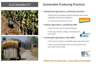 SUSTAINABILITY Sustainable Producing Practices Biodynamic Agriculture, certified by Demeter.  Based on the complex relation between the animal, vegetable and mineral kingdoms.  In coherence with the cosmos. Organic Agriculture, certified by IMO. Focus on the use of natural methods. Like crop rotation, tillage, and composting to maintain soil health Sustainable Agriculture, ISO 14001 Permanent analysis of available green agrochemicals. We try hard to diminish the use of elements that aren’t part of our lands. Better Terroir Expression… wines with sense of place 