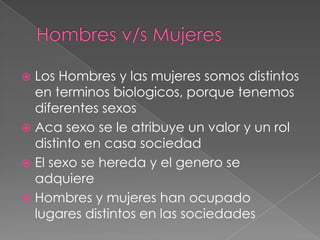  Los Hombres y las mujeres somos distintos
en terminos biologicos, porque tenemos
diferentes sexos
Aca sexo se le atribuye un valor y un rol
distinto en casa sociedad
El sexo se hereda y el genero se
adquiere
Hombres y mujeres han ocupado
lugares distintos en las sociedades