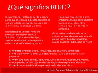 ¿Qué significa ROJO?
El color rojo es el del fuego y el de la sangre,
por lo que se le asocia al peligro, la guerra, la
energía, la fortaleza, la determinación, así
como a la pasión, al deseo y al amor.
Es un color muy intenso a nivel
emocional. Mejora el metabolismo
humano, aumenta el ritmo
respiratorio y eleva la presión
sanguínea.
En publicidad se utiliza el rojo para
provocar sentimientos eróticos.
Símbolos como labios o uñas rojos,
zapatos, vestidos, etc., son arquetipos
en la comunicación visual sugerente.
Como está muy relacionado con la
energía, es muy adecuado para anunciar
coches motos, bebidas energéticas,
juegos, deportes y actividades de riesgo.
El rojo claro simboliza alegría, sensualidad, pasión, amor y sensibilidad.
El rosa evoca romance, amor y amistad. Representa cualidades femeninas y
pasividad.
El rojo oscuro evoca energía, vigor, furia, fuerza de voluntad, cólera, ira, malicia,
valor, capacidad de liderazgo. En otro sentido, también representa añoranza.
El marrón evoca estabilidad y representa cualidades masculinas.
El marrón rojizo se asocia a la caída de la hoja y a la cosecha.
Lucciano Docarmo Delgado – luccianod@confia.pe
 