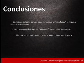 Conclusiones
- La elección del color para un color es mas que un “significado” se requiere
analizar mas variables.
- Los colores pueden ser muy “subjetivos”, siempre hay que testear.
- Hay que ver el color como un negocio y no como un simple gusto.
Lucciano Docarmo Delgado – luccianod@confia.pe
 