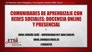 COMUNIDADES DE APRENDIZAJE CON
REDES SOCIALES: DOCENCIA ONLINE
Y PRESENCIAL
ORIOL BORRÁS GENÉ – UNIVERSIDAD REY JUAN CARLOS
ORIOL.BORRAS@URJC.ES
@ORIOLTIC
1er Simposio sobre Pedagogía y Tecnología18 | Nuestra UPEL Virtual #PEDTEC2018
 