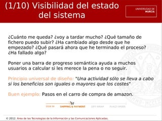 (1/10) Visibilidad del estado
        del sistema

 ¿Cuánto me queda? ¿voy a tardar mucho? ¿Qué tamaño de
 fichero puedo subir? ¿Ha cambiado algo desde que he
 empezado? ¿Qué pasará ahora que he terminado el proceso?
 ¿Ha fallado algo?

 Poner una barra de progreso semántica ayuda a muchos
 usuarios a calcular si les merece la pena o no seguir.

 Principio universal de diseño: "Una actividad sólo se lleva a cabo
 si los beneficios son iguales o mayores que los costes"

 Buen ejemplo: Pasos en el carro de compra de amazon.




© 2012. Área de las Tecnologías de la Información y las Comunicaciones Aplicadas.
 