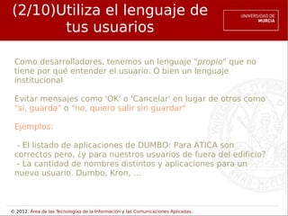 (2/10)Utiliza el lenguaje de
       tus usuarios

 Como desarrolladores, tenemos un lenguaje "propio" que no
 tiene por qué entender el usuario. O bien un lenguaje
 institucional

 Evitar mensajes como 'OK' o 'Cancelar' en lugar de otros como
 "sí, guarda" o "no, quiero salir sin guardar"

 Ejemplos:

  - El listado de aplicaciones de DUMBO: Para ÁTICA son
 correctos pero, ¿y para nuestros usuarios de fuera del edificio?
  - La cantidad de nombres distintos y aplicaciones para un
 nuevo usuario. Dumbo, Kron, ...



© 2012. Área de las Tecnologías de la Información y las Comunicaciones Aplicadas.
 