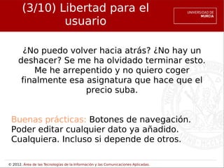 (3/10) Libertad para el
               usuario

      ¿No puedo volver hacia atrás? ¿No hay un
     deshacer? Se me ha olvidado terminar esto.
         Me he arrepentido y no quiero coger
      finalmente esa asignatura que hace que el
                     precio suba.


 Buenas prácticas: Botones de navegación.
 Poder editar cualquier dato ya añadido.
 Cualquiera. Incluso si depende de otros.

© 2012. Área de las Tecnologías de la Información y las Comunicaciones Aplicadas.
 