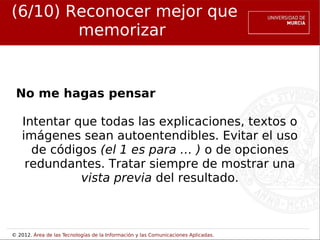 (6/10) Reconocer mejor que
        memorizar


 No me hagas pensar

    Intentar que todas las explicaciones, textos o
    imágenes sean autoentendibles. Evitar el uso
      de códigos (el 1 es para … ) o de opciones
     redundantes. Tratar siempre de mostrar una
              vista previa del resultado.



© 2012. Área de las Tecnologías de la Información y las Comunicaciones Aplicadas.
 