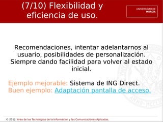 (7/10) Flexibilidad y
             eficiencia de uso.


    Recomendaciones, intentar adelantarnos al
     usuario, posibilidades de personalización.
   Siempre dando facilidad para volver al estado
                        inicial.

 Ejemplo mejorable: Sistema de ING Direct.
 Buen ejemplo: Adaptación pantalla de acceso.



© 2012. Área de las Tecnologías de la Información y las Comunicaciones Aplicadas.
 
