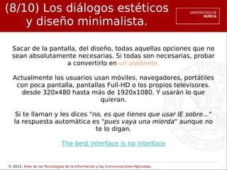 (8/10) Los diálogos estéticos
    y diseño minimalista.

  Sacar de la pantalla, del diseño, todas aquellas opciones que no
  sean absolutamente necesarias. Si todas son necesarias, probar
                   a convertirlo en un asistente.

  Actualmente los usuarios usan móviles, navegadores, portátiles
   con poca pantalla, pantallas Full-HD o los propios televisores.
     desde 320x480 hasta más de 1920x1080. Y usarán lo que
                              quieran.

    Si te llaman y les dices "no, es que tienes que usar IE sobre..."
   la respuesta automática es "pues vaya una mierda" aunque no
                               te lo digan.

                             The best interface is no interface


© 2012. Área de las Tecnologías de la Información y las Comunicaciones Aplicadas.
 